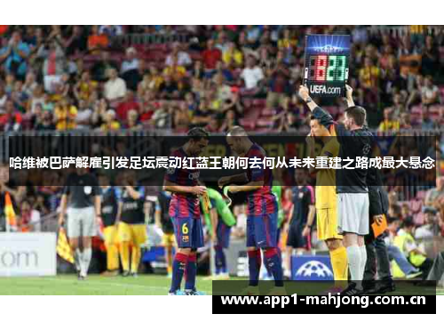 哈维被巴萨解雇引发足坛震动红蓝王朝何去何从未来重建之路成最大悬念 哈维被巴萨解雇引发足坛震动红蓝王朝何去何从未来重建之路成最大悬念